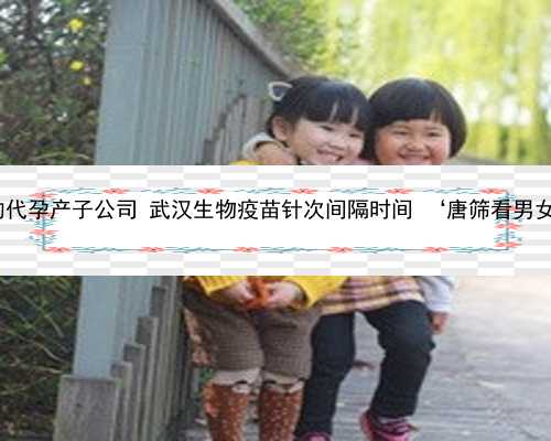 武汉最好的代孕产子公司 武汉生物疫苗针次间隔